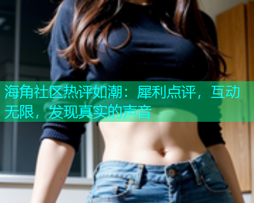 海角社区热评如潮：犀利点评，互动无限，发现真实的声音  第1张