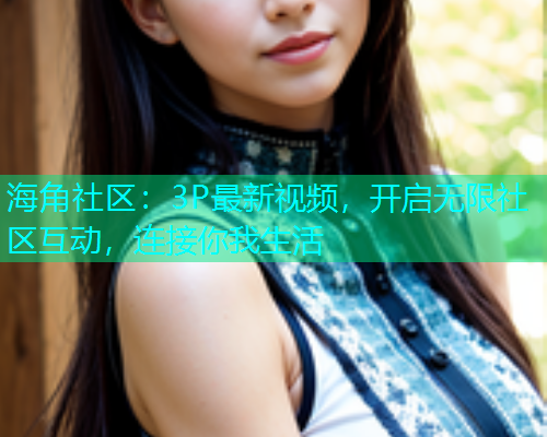 海角社区：3P最新视频，开启无限社区互动，连接你我生活  第1张