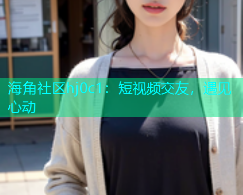 海角社区hj0c1：短视频交友，遇见心动  第1张