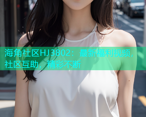海角社区HJ3802：最新福利视频，社区互助，精彩不断  第1张