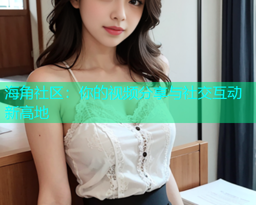海角社区：你的视频分享与社交互动新高地  第1张