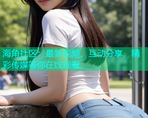 海角社区：最新视频、互动分享，精彩传媒等你在线观看  第1张