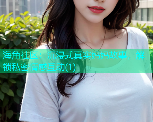 海角社区：沉浸式真实妈妈故事，解锁私密情感互动(1)  第1张