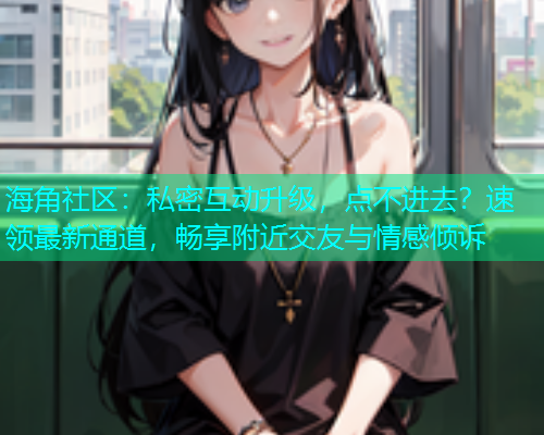 海角社区：私密互动升级，点不进去？速领最新通道，畅享附近交友与情感倾诉  第1张