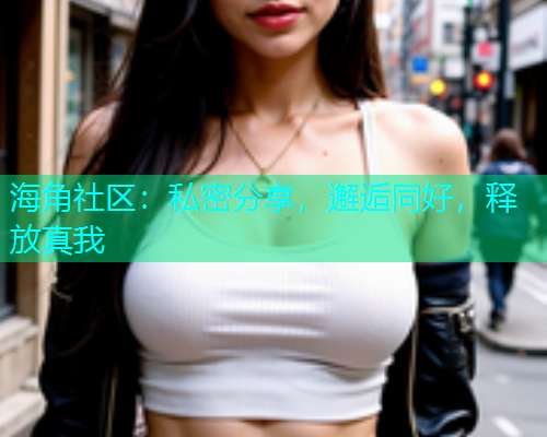海角社区：私密分享，邂逅同好，释放真我  第1张