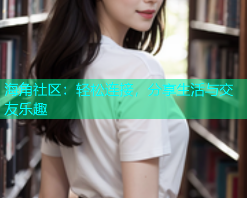 海角社区：轻松连接，分享生活与交友乐趣  第2张