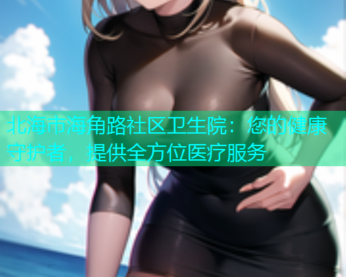 北海市海角路社区卫生院：您的健康守护者，提供全方位医疗服务  第1张