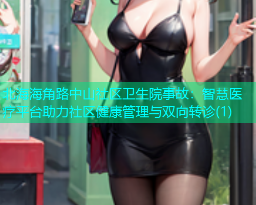 北海海角路中山社区卫生院事故：智慧医疗平台助力社区健康管理与双向转诊(1)  第1张