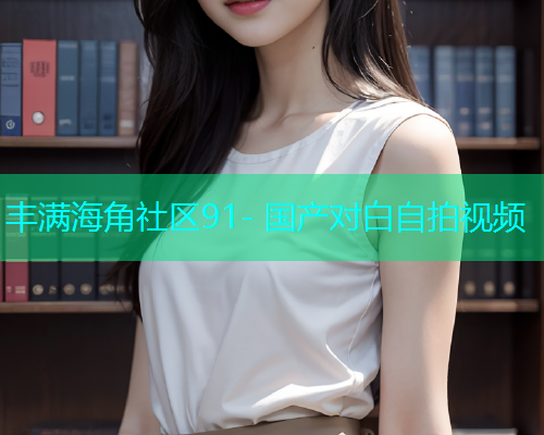 丰满海角社区91- 国产对白自拍视频  第1张
