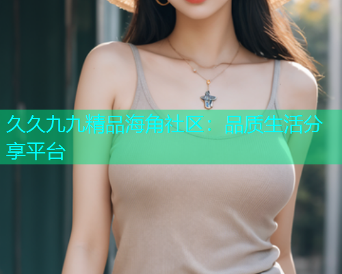 久久九九精品海角社区：品质生活分享平台  第1张
