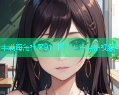 丰满海角社区91- 国产对白自拍视频  第2张