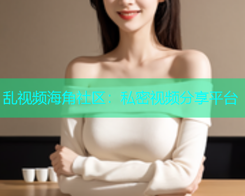 乱视频海角社区：私密视频分享平台  第1张