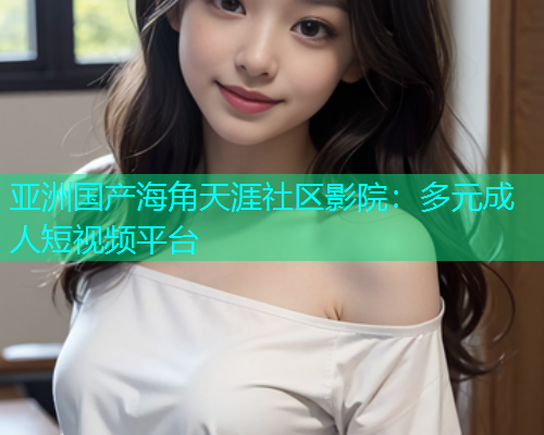 亚洲国产海角天涯社区影院：多元成人短视频平台  第1张