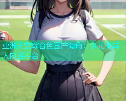 亚洲天堂综合色国产海角：多元化成人内容平台  第1张