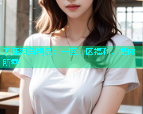 天涯海角精品：一区二区福利，懂你所需  第2张
