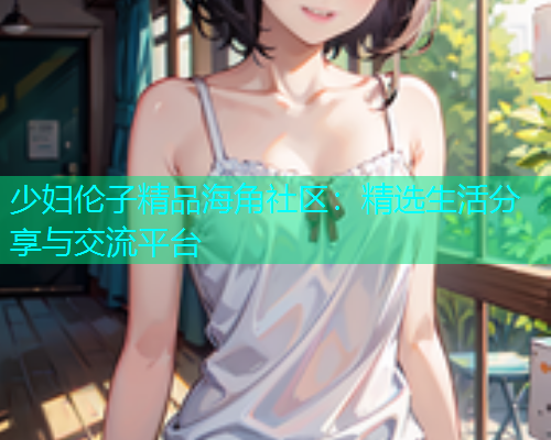 少妇伦子精品海角社区：精选生活分享与交流平台  第1张