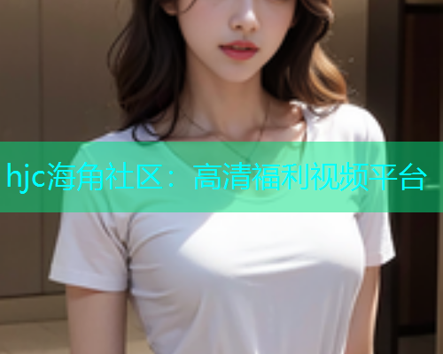 hjc海角社区：高清福利视频平台  第2张