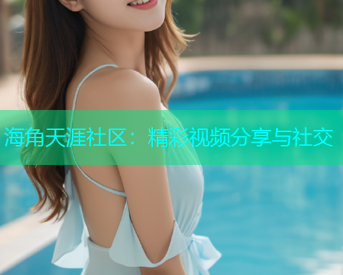 海角天涯社区：精彩视频分享与社交  第1张