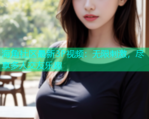 海角社区最新3P视频：无限刺激，尽享多人交友乐趣  第1张