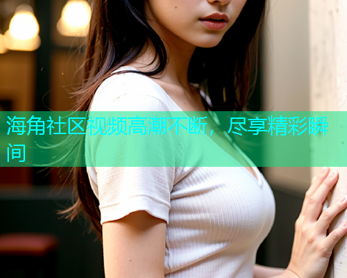 海角社区视频高潮不断，尽享精彩瞬间  第1张