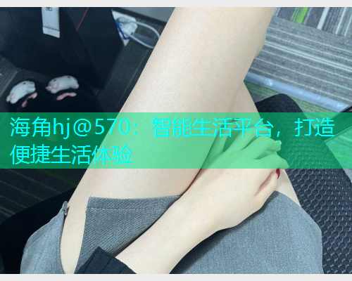 海角hj@570：智能生活平台，打造便捷生活体验  第1张
