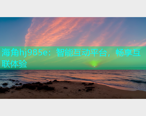 海角hj985e：智能互动平台，畅享互联体验  第1张