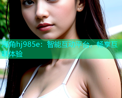 海角hj985e：智能互动平台，畅享互联体验  第2张