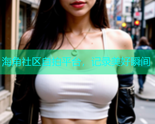 海角社区自拍平台，记录美好瞬间  第1张