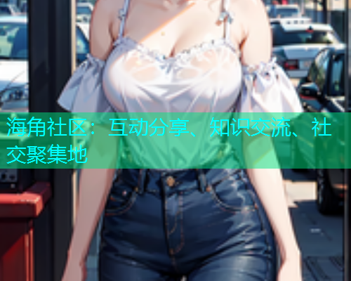 海角社区：互动分享、知识交流、社交聚集地  第1张