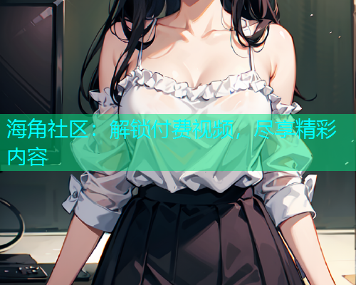 海角社区：解锁付费视频，尽享精彩内容  第2张