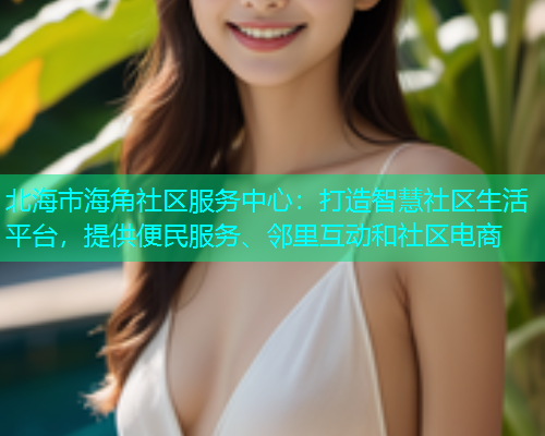 北海市海角社区服务中心：打造智慧社区生活平台，提供便民服务、邻里互动和社区电商  第2张