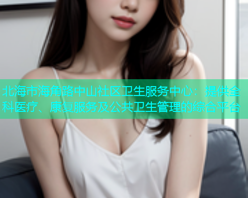 北海市海角路中山社区卫生服务中心：提供全科医疗、康复服务及公共卫生管理的综合平台  第1张