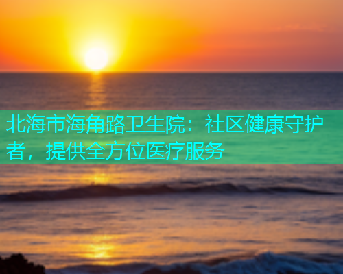 北海市海角路卫生院：社区健康守护者，提供全方位医疗服务  第1张