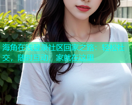 海角在线登录社区回家之路：轻松社交，随时互动，家就在这里  第2张