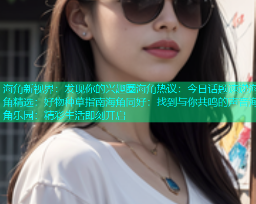 海角新视界：发现你的兴趣圈海角热议：今日话题速递海角精选：好物种草指南海角同好：找到与你共鸣的声音海角乐园：精彩生活即刻开启  第2张