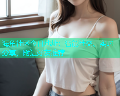 海角社区今日地址：智能社交、实时分享、附近好友推荐  第1张