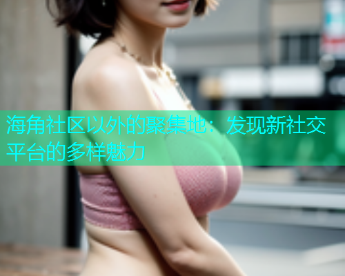 海角社区以外的聚集地：发现新社交平台的多样魅力  第1张