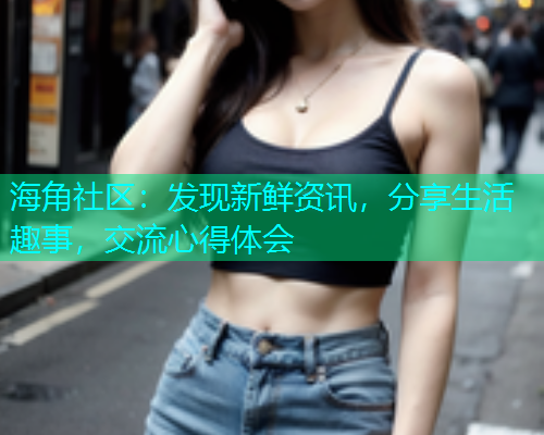 海角社区：发现新鲜资讯，分享生活趣事，交流心得体会  第1张