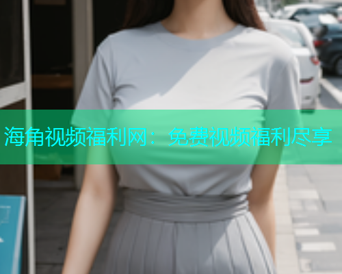 海角视频福利网：免费视频福利尽享  第1张