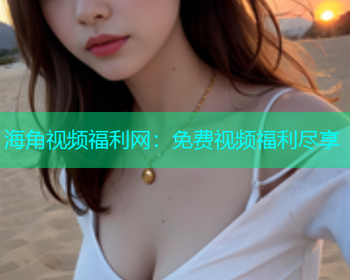 海角视频福利网：免费视频福利尽享  第1张