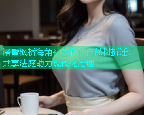 诸暨枫桥海角社区彩仙自然村拆迁：共享法庭助力现代化治理  第1张