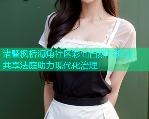 诸暨枫桥海角社区彩仙自然村拆迁：共享法庭助力现代化治理  第1张