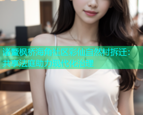 诸暨枫桥海角社区彩仙自然村拆迁：共享法庭助力现代化治理  第2张