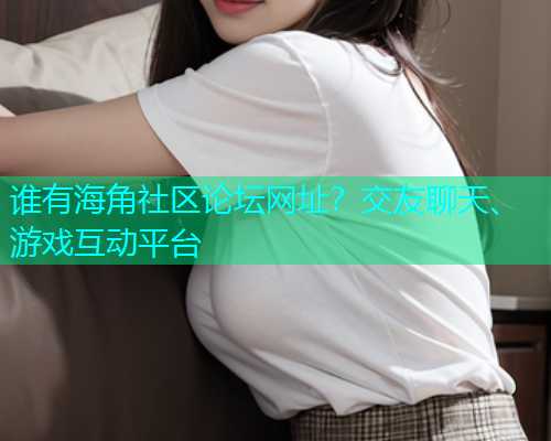 谁有海角社区论坛网址？交友聊天、游戏互动平台  第1张