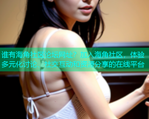 谁有海角社区论坛网址？加入海角社区，体验多元化讨论、社交互动和资源分享的在线平台  第2张