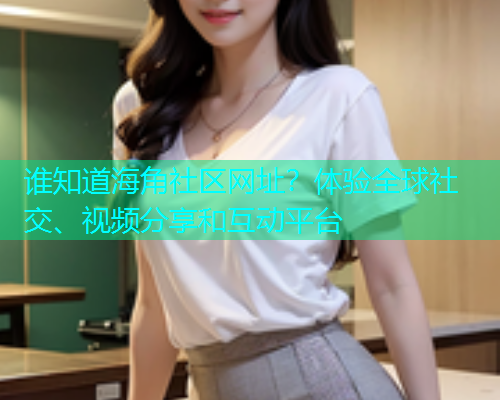 谁知道海角社区网址？体验全球社交、视频分享和互动平台  第2张