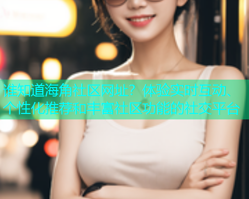 谁知道海角社区网址？体验实时互动、个性化推荐和丰富社区功能的社交平台  第2张