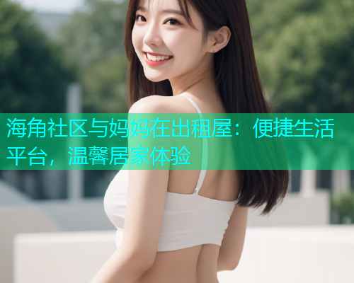 海角社区与妈妈在出租屋：便捷生活平台，温馨居家体验  第1张