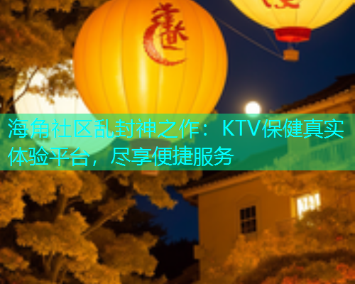 海角社区乱封神之作：KTV保健真实体验平台，尽享便捷服务  第1张