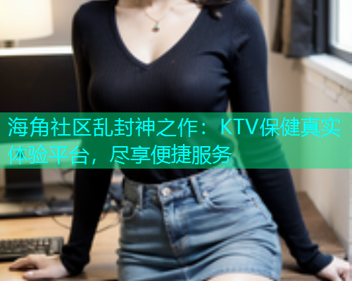 海角社区乱封神之作：KTV保健真实体验平台，尽享便捷服务  第2张